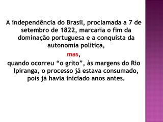 A independência do Brasil, proclamada a 7 de
      setembro de 1822, marcaria o fim da
     dominação portuguesa e a conquista da
               autonomia política,
                      mas,
quando ocorreu “o grito”, às margens do Rio
   Ipiranga, o processo já estava consumado,
        pois já havia iniciado anos antes.
 