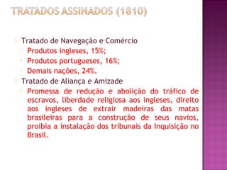     Tratado de Navegação e Comércio
     Produtos ingleses, 15%;

     Produtos portugueses, 16%;

     Demais nações, 24%.

    Tratado de Aliança e Amizade
     Promessa de redução e abolição do tráfico de

       escravos, liberdade religiosa aos ingleses, direito
       aos ingleses de extrair madeiras das matas
       brasileiras para a construção de seus navios,
       proibia a instalação dos tribunais da Inquisição no
       Brasil.
 