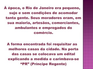 À época, o Rio de Janeiro era pequeno,
   sujo e sem condições de acomodar
 tanta gente. Seus moradores eram, em
  sua maioria, artesãos, comerciantes,
      ambulantes e empregados do
                comércio.


 A forma encontrada foi requisitar as
  melhores casas da cidade. Na porta
    das casas se colocava um edital
 explicando a medida e carimbava-se
        “PR” (Príncipe Regente)
 