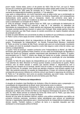 jovem nação. Outras datas, como o 9 de janeiro de 1822 (“Dia do Fico”, em que D. Pedro
recusou-se a embarcar para Portugal, desobedecendo ordens dadas pelas Cortes de Lisboa) e
1º de dezembro de 1822 (data da coroação de D. Pedro I) foram mencionadas como o
momento da independência brasileira, ignorando o 7 de setembro.
Logo após a independência, era muito importante para as elites evitar que a proclamação se
tornasse uma revolução popular, como ocorrera na América Espanhola, com consequências
desfavoráveis como guerras civis e massacres. Assim, nos primeiros anos após a
independência, foram postas em evidência as datas que reafirmavam a monarquia Bragança,
como a aclamação e a coroação de D. Pedro I.
O “Grito do Ipiranga” começa a ganhar força em 1826, com a publicação do testemunho do
padre Belchior Pinheiro Ferreira incluindo a data de 7 de setembro no calendário de
festividades da independência. O relato atendia aos interesses dos paulistas em ser palco dos
principais acontecimentos que levaram à ruptura com Portugal. Esta versão ganhou força na
mesma proporção que São Paulo crescia no cenário econômico do império brasileiro através
da produção do café.
O relato do padre Belchior era conveniente às elites na medida em que enfatizava a atuação de
D. Pedro I como o herói capaz de tomar o destino do Brasil em suas mãos.
A primeira representação oficial da independência do Brasil ocorreu em 1844, através do
quadro “Proclamação da Independência”, do francês François-René Moreaux, mostrando
D. Pedro ao entrar na cidade de São Paulo, cercado pelo povo em comemoração, levantando
seu chapéu em sinal de saudação enquanto a outra mão segura a carta vinda de Lisboa, que
motivou a independência.
O quadro "Grito do Ipiranga", também conhecido como "Independência ou Morte", de 1888, foi
terminado pelo pintor paraibano Pedro Américo um ano antes da Proclamação da República e
depois da Guerra do Paraguai, episódio responsável pela decadência do Império. O quadro,
encomendado por D. Pedro II, mostra seu desejo de manter-se no poder, querendo reforçar
para a elite da época a importância da casa de Bragança na construção de uma identidade
nacional.
O quadro foi feito 66 anos depois da independência por um pintor que nem era nascido em
7 de setembro de 1822. Morando na França quando recebeu a encomenda do quadro, Pedro
Américo veio ao Brasil estudar o cenário que deveria retratar e, deparando-se com a
construção nas margens do rio Ipiranga, decidiu incluí-la na tela. A construção conhecida como
Casa do Grito era, na verdade, uma venda que atendia a tropeiros, cujo primeiro registro é de
1884, não existindo portando na ocasião da independência. A tropa, em uniforme de gala, não
corresponde aos poucos militares em uniforme comum que faziam a segurança da comitiva de
D. Pedro no 7 de setembro, bem como os cavalos mostrados, que eram mulas, mais fortes e
adaptadas para a viagem de subida da serra de Santos para São Paulo.
José Bonifácio: O Patriarca da Independência
A atuação do brasileiro José Bonifácio de Andrada e Silva foi decisiva para a preparação e a
consolidação da independência do Brasil, tanto internamente como no exterior.
Suas orientações influenciaram fortemente D. Pedro na adesão ao movimento emancipador.
Graduado em Filosofia Natural e Direito Civil pela Universidade de Coimbra, em Portugal, foi
designado no Brasil como ministro do Reino e dos Negócios Estrangeiros de janeiro de 1822 a
julho de 1823. Neste período se entendia de forma tão íntima com D. Pedro, que este vinha
vê-lo e despachar em sua casa no Largo do Rossio.
Através de uma série de decretos internos, praticou uma política centralizadora que definiu os
primeiros símbolos nacionais, coordenou ações estratégicas para sufocar as resistências
internas e negociações diplomáticas para o reconhecimento da independência brasileira pelas
demais nações. Também realizou o confisco de bens e a expulsão daqueles que não
aceitassem a emancipação política do Brasil.
 