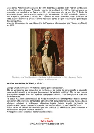 Eleito para a Assembléia Constituinte de 1823, discordou da política de D. Pedro I, sendo preso
e deportado para a Europa. Anistiado, retornou para o Brasil em 1829 e reaproximou-se do
imperador que, ao abdicar da Coroa em 1831, o indicou para tutor de seu filho (D. Pedro II),
então com 5 anos, permanecendo nesta função até setembro de 1833, quando foi destituído
pela Regência, que temia o retorno de D. Pedro I ao poder. Ficou em prisão domiciliar até
1835, quando terminou o processo-crime instaurado contra ele por conspiração e perturbação
da ordem pública.
Viveu os últimos anos de sua vida na ilha de Paquetá e faleceu pobre aos 75 anos em Niterói,
em 1838.
Óleo sobre tela "José Bonifácio, o Patriarca da Independência" - 1902 - Benedito Calixto
Imagem: pt.wikipedia.org
Versões alternativas da "história oficial":
George Orwell afirmou que "A História é escrita pelos vencedores!".
São os vencedores que comandam as instituições, os meios de comunicação e educação
capazes de transmitir a versão que lhes convém da "verdade histórica". São os que vencem
que repartem o poder financeiro e político, que podem calar as bocas divergentes e fazer falar
falsas verdades.
No século XXI, com a consolidação de meios de comunicação abrangentes e rápidos demais
para serem eficientemente controlados, como Internet, computadores cada vez mais portáteis,
telefones celulares e máquinas fotográficas digitais, há um grande movimento de
questionamento sobre o que verdade ou não nas versões oficiais de episódios históricos.
Muitas vezes há motivos ou detalhes que são omitidos ou modificados pelos interesses e
necessidades de quem "escreve a História".
A independência do Brasil não fica fora deste contexto.
Autor:
Sylvio Bazote
www.historiasylvio.blogspot.com
 