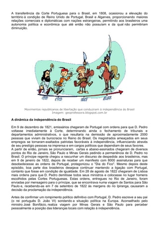 A transferência da Corte Portuguesa para o Brasil, em 1808, ocasionou a elevação do
território à condição de Reino Unido de Portugal, Brasil e Algarves, proporcionando maiores
relações comerciais e diplomáticas com nações estrangeiras, permitindo aos brasileiros uma
autonomia política e econômica que até então não possuíam e da qual não permitiriam
diminuição.
Movimentos republicanos de libertação que conduziram à independência do Brasil
Imagem: geoprofessora.blogspot.com.br
A dinâmica da independência do Brasil
Em 9 de dezembro de 1821, emissários chegaram de Portugal com ordens para que D. Pedro
voltasse imediatamente à Corte, determinando ainda o fechamento de tribunais e
departamentos administrativos, o que resultaria na demissão de aproximadamente 2000
pessoas que viviam da burocracia no Reino do Brasil. Os magistrados ameaçados em seus
empregos se tornaram exaltados patriotas favoráveis à independência, influenciando através
de seu prestígio pessoas na imprensa e em cargos políticos que dependiam de seus favores.
A partir de então, jornais se pronunciaram, cartas e abaixo-assinados chegaram de diversos
pontos do Rio de Janeiro, São Paulo e Minas Gerais pedindo a permanência de D. Pedro no
Brasil. O príncipe regente chegou a rascunhar um discurso de despedida aos brasileiros, mas
em 9 de janeiro de 1822, depois de receber um manifesto com 8000 assinaturas para que
desobedecesse as ordens de Portugal, protagonizou o "Dia do Fico". Mesmo depois deste
episódio, boa parte dos brasileiros desejava continuar mantendo a ligação com Portugal,
contanto que fosse em condição de igualdade. Em 28 de agosto de 1822 chegaram de Lisboa
mais ordens para que D. Pedro demitisse todos seus ministros e colocasse no lugar homens
escolhidos pelas Cortes Portuguesas. Estas ordens, entregues no Rio de Janeiro, foram
enviadas por mensageiro para o príncipe, que se encontrava numa viagem de Santos para São
Paulo e, recebendo-as em 7 de setembro de 1822 às margens do rio Ipiranga, causaram a
decisão da proclamação da independência.
Antes de confirmar um rompimento político definitivo com Portugal, D. Pedro escreve a seu pai
(o rei português D. João VI) sondando a situação política na Europa. Aconselhado pelo
ministro José Bonifácio, realiza viagem por Minas Gerais e São Paulo para perceber
pessoalmente a posição das lideranças locais com relação à independência.
 