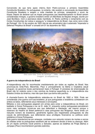 Convencido de que teria apoio interno, Dom Pedro convoca a primeira Assembléia
Constituinte Brasileira. Os portugueses, no entanto, não aceitam a convocação da Assembléia
Constituinte Brasileira e exigem a volta imediata do príncipe, ameaçando o envio de
tropas. Depois de declarar que as tropas portuguesas que desembarcassem no Brasil seriam
consideradas inimigas, o governo brasileiro emite um Manifesto às Nações Amigas, escrito por
José Bonifácio. Com a assinatura deste manifesto, D. Pedro confirma o rompimento com as
Cortes Constituintes de Lisboa e assegura “a independência do Brasil, mas como reino irmão
de Portugal”. Em 12 de outubro de 1822 (dia de seu aniversário) ele é aclamado “Imperador e
Defensor Perpétuo do Brasil” e coroado em 01 de dezembro de 1822.
Óleo sobre tela "Grito do Ipiranga" - 1888 - Pedro Américo
Imagem: pt.wikipedia.org
A guerra da independência do Brasil
A independência não foi reconhecida imediatamente por todas as regiões do Brasil. Nas
províncias do Grão-Pará, Maranhão, Piauí e principalmente na Bahia e Cisplatina (atual
Uruguai), os governos locais permaneciam leais à Portugal. O processo de emancipação do
Brasil não foi violento como o dos vizinhos da América espanhola ou a independência dos
Estados Unidos da América, mas não quer dizer que tenha sido pacífico.
A chamada Guerra da Independência estendeu-se no Brasil de 1882 a 1824. Pode ser
considerada uma guerra civil luso-brasileira, já que portugueses e brasileiros combateram em
ambos os lados, defendendo seus interesses e convicções.
Militares e civis portugueses pegaram em armas para evitar a independência do Brasil, em
lealdade à Coroa Portuguesa e ao rei D. João VI, enquanto outros portugueses perceberam
como mais vantajoso unirem-se aos que defendiam a libertação, até mesmo porque o
soberano do Império do Brasil pertencia à casa portuguesa dos Bragança. Havia ainda um
reduzido número de brasileiros, geralmente ligados aos magistrados portugueses da alta
cúpula da administração, que defendendo seus privilégios financeiros ou políticos eram
solidários à Coroa Portuguesa.
Esta guerra caracterizou-se por ameaças, combates com reduzido número de mortes e cercos
às cidades onde os portugueses resistiram até se renderem devido à fome ou doenças. Além
de um rápido confronto naval próximo a Salvador, apenas as batalhas de Pirajá (Bahia) e
Jenipapo (Piauí) movimentaram grandes exércitos.
 