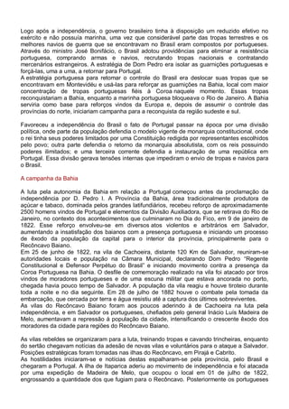 Logo após a independência, o governo brasileiro tinha à disposição um reduzido efetivo no
exército e não possuía marinha, uma vez que considerável parte das tropas terrestres e os
melhores navios de guerra que se encontravam no Brasil eram compostos por portugueses.
Através do ministro José Bonifácio, o Brasil adotou providências para eliminar a resistência
portuguesa, comprando armas e navios, recrutando tropas nacionais e contratando
mercenários estrangeiros. A estratégia de Dom Pedro era isolar as guarnições portuguesas e
forçá-las, uma a uma, a retornar para Portugal.
A estratégia portuguesa para retomar o controle do Brasil era deslocar suas tropas que se
encontravam em Montevidéu e usá-las para reforçar as guarnições na Bahia, local com maior
concentração de tropas portuguesas fiéis à Coroa naquele momento. Essas tropas
reconquistariam a Bahia, enquanto a marinha portuguesa bloqueava o Rio de Janeiro. A Bahia
serviria como base para reforços vindos da Europa e, depois de assumir o controle das
províncias do norte, iniciariam campanha para a reconquista da região sudeste e sul.
Favoreceu a independência do Brasil o fato de Portugal passar na época por uma divisão
política, onde parte da população defendia o modelo vigente de monarquia constitucional, onde
o rei tinha seus poderes limitados por uma Constituição redigida por representantes escolhidos
pelo povo; outra parte defendia o retorno da monarquia absolutista, com os reis possuindo
poderes ilimitados; e uma terceira corrente defendia a instauração de uma república em
Portugal. Essa divisão gerava tensões internas que impediram o envio de tropas e navios para
o Brasil.
A campanha da Bahia
A luta pela autonomia da Bahia em relação a Portugal começou antes da proclamação da
independência por D. Pedro I. A Província da Bahia, área tradicionalmente produtora de
açúcar e tabaco, dominada pelos grandes latifundiários, recebeu reforço de aproximadamente
2500 homens vindos de Portugal e elementos da Divisão Auxiliadora, que se retirava do Rio de
Janeiro, no contexto dos acontecimentos que culminaram no Dia do Fico, em 9 de janeiro de
1822. Esse reforço envolveu-se em diversos atos violentos e arbitrários em Salvador,
aumentando a insatisfação dos baianos com a presença portuguesa e iniciando um processo
de êxodo da população da capital para o interior da província, principalmente para o
Recôncavo Baiano.
Em 25 de junho de 1822, na vila de Cachoeira, distante 120 Km de Salvador, reuniram-se
autoridades locais e população na Câmara Municipal, declarando Dom Pedro “Regente
Constitucional e Defensor Perpétuo do Brasil” e iniciando movimento contra a presença da
Coroa Portuguesa na Bahia. O desfile de comemoração realizado na vila foi atacado por tiros
vindos de moradores portugueses e de uma escuna militar que estava ancorada no porto,
chegada havia pouco tempo de Salvador. A população da vila reagiu e houve tiroteio durante
toda a noite e no dia seguinte. Em 28 de julho de 1882 houve o combate pela tomada da
embarcação, que cercada por terra e água resistiu até a captura dos últimos sobreviventes.
As vilas do Recôncavo Baiano foram aos poucos aderindo à de Cachoeira na luta pela
independência, e em Salvador os portugueses, chefiados pelo general Inácio Luís Madeira de
Melo, aumentavam a repressão à população da cidade, intensificando o crescente êxodo dos
moradores da cidade para regiões do Recôncavo Baiano.
As vilas rebeldes se organizaram para a luta, treinando tropas e cavando trincheiras, enquanto
do sertão chegavam notícias da adesão de novas vilas e voluntários para o ataque a Salvador.
Posições estratégicas foram tomadas nas ilhas do Recôncavo, em Pirajá e Cabrito.
As hostilidades iniciaram-se e notícias destas espalharam-se pela província, pelo Brasil e
chegaram a Portugal. A ilha de Itaparica aderiu ao movimento de independência e foi atacada
por uma expedição de Madeira de Melo, que ocupou o local em 01 de julho de 1822,
engrossando a quantidade dos que fugiam para o Recôncavo. Posteriormente os portugueses
 