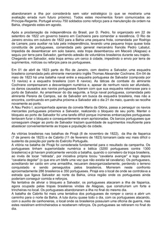 abandonaram a ilha por considerá-la sem valor estratégico (o que se mostraria uma
avaliação errada num futuro próximo). Todos estes movimentos foram comunicados ao
Príncipe-Regente. Portugal enviou 750 soldados como reforço para a manutenção da ordem na
Bahia, chegando estes em agosto.
Após a proclamação da independência do Brasil, por D. Pedro, foi organizado em 22 de
setembro de 1822 um governo baiano em Cachoeira para comandar a resistência. O Rio de
Janeiro enviou em outubro de 1822 para a Bahia uma pequena frota, comandada por Rodrigo
de Lamare, para auxiliar na luta pela independência, levando uma pequena tropa quase toda
constituída de portugueses, comandada pelo general mercenário francês Pedro Labatut.
Impedida de desembarcar em solo baiano, esta tropa desembarcou em Maceió (Alagoas) e
seguiu por terra para Salvador, ganhando adesão de voluntários brasileiros durante seu trajeto.
Chegando em Salvador, esta tropa armou um cerco à cidade, impedindo o envio por terra de
suprimentos, notícias ou reforços para os portugueses.
Em 01 de abril de 1823 parte do Rio de Janeiro, com destino a Salvador, uma esquadra
brasileira comandada pelo almirante mercenário inglês Thomas Alexander Cochrane. Em 04 de
maio de 1823 há uma batalha naval entre a esquadra portuguesa de Salvador (composta por
13 navios) e a esquadra brasileira (com 8 navios). As táticas de combate do almirante
Cochrane compensaram a desvantagem numérica e, apesar de nenhum navio ser afundado,
os danos causados aos navios portugueses fizeram com que sua esquadra retornasse para o
porto de Salvador. Ao amanhecer do dia seguinte, a força naval portuguesa, comandada pelo
almirante Pereira de Campos, sai de Salvador em busca da esquadra brasileira, mas não a
encontra, continuando em patrulha próxima a Salvador até o dia 21 de maio, quando se recolhe
novamente ao porto.
A Nau Pedro I, acompanhada apenas da corveta Maria da Glória, passa a perseguir os navios
mercantes portugueses próximos a Salvador, realizando o bloqueio de seu porto. Manter o
bloqueio ao porto de Salvador foi uma tarefa difícil porque inúmeras embarcações portuguesas
tentavam furar o bloqueio e consequentemente eram aprisionadas. Os barcos portugueses que
conseguiam chegar ao porto de Salvador traziam quantidade de suprimentos insuficiente para
abastecer convenientemente as tropas e população da cidade.
As vitórias brasileiras nas batalhas de Pirajá (8 de novembro de 1822), da ilha de Itaparica
(7 de janeiro de 1823) e de Cabrito (11 de fevereiro de 1823) tornaram cada vez mais difícil o
sustento da posição por parte do Exército Português.
A vitória na batalha de Pirajá foi considerada fundamental para o resultado da campanha. Os
portugueses tinham superioridade numérica e bélica (3200 portugueses contra 1300
brasileiros) e já haviam praticamente vencido a batalha, quando o corneteiro da tropa brasileira,
ao invés de tocar “retirada”, por iniciativa própria tocou “cavalaria avançar” e logo depois
“cavalaria degolar” (o que era um blefe uma vez que não existia tal cavalaria). Os portugueses,
acreditando ter caído em uma armadilha, recuaram desorganizadamente, perdendo o terreno
conquistado e sendo perseguidos pelos brasileiros. Morreram neste confronto
aproximadamente 286 brasileiros e 350 portugueses. Pirajá era o local de onde se controlava a
estrada que ligava Salvador ao norte da Bahia, única região onde os portugueses ainda
poderiam conseguir comida e reforços.
Na tentativa de aliviar o bloqueio a Salvador, os portugueses atacaram a ilha de Itaparica,
agora ocupada pelas tropas brasileiras vindas de Alagoas, que construíram um forte e
trincheiras no local. Os portugueses abandonaram a ilha no final do mesmo dia.
A batalha de Cabrito foi mais uma tentativa dos portugueses de romper o cerco e abrir um
caminho para o norte da Bahia. A luta durou quase todo o dia, com os portugueses atacando,
com o auxílio de canhoneiras, o local onde os brasileiros possuíam uma oficina de guerra, mas
estes resistiram entrincheirados e receberam reforços. Os portugueses se retiraram no final do
dia.
 