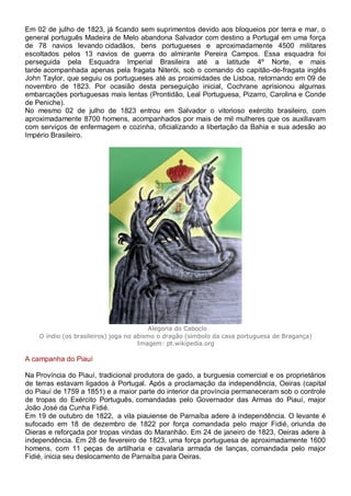 Em 02 de julho de 1823, já ficando sem suprimentos devido aos bloqueios por terra e mar, o
general português Madeira de Melo abandona Salvador com destino a Portugal em uma força
de 78 navios levando cidadãos, bens portugueses e aproximadamente 4500 militares
escoltados pelos 13 navios de guerra do almirante Pereira Campos. Essa esquadra foi
perseguida pela Esquadra Imperial Brasileira até a latitude 4º Norte, e mais
tarde acompanhada apenas pela fragata Niterói, sob o comando do capitão-de-fragata inglês
John Taylor, que seguiu os portugueses até as proximidades de Lisboa, retornando em 09 de
novembro de 1823. Por ocasião desta perseguição inicial, Cochrane aprisionou algumas
embarcações portuguesas mais lentas (Prontidão, Leal Portuguesa, Pizarro, Carolina e Conde
de Peniche).
No mesmo 02 de julho de 1823 entrou em Salvador o vitorioso exército brasileiro, com
aproximadamente 8700 homens, acompanhados por mais de mil mulheres que os auxiliavam
com serviços de enfermagem e cozinha, oficializando a libertação da Bahia e sua adesão ao
Império Brasileiro.
Alegoria do Caboclo
O índio (os brasileiros) joga no abismo o dragão (símbolo da casa portuguesa de Bragança)
Imagem: pt.wikipedia.org
A campanha do Piauí
Na Província do Piauí, tradicional produtora de gado, a burguesia comercial e os proprietários
de terras estavam ligados à Portugal. Após a proclamação da independência, Oeiras (capital
do Piauí de 1759 a 1851) e a maior parte do interior da província permaneceram sob o controle
de tropas do Exército Português, comandadas pelo Governador das Armas do Piauí, major
João José da Cunha Fidié.
Em 19 de outubro de 1822, a vila piauiense de Parnaíba adere à independência. O levante é
sufocado em 18 de dezembro de 1822 por força comandada pelo major Fidié, oriunda de
Oieras e reforçada por tropas vindas do Maranhão. Em 24 de janeiro de 1823, Oeiras adere à
independência. Em 28 de fevereiro de 1823, uma força portuguesa de aproximadamente 1600
homens, com 11 peças de artilharia e cavalaria armada de lanças, comandada pelo major
Fidié, inicia seu deslocamento de Parnaíba para Oeiras.
 