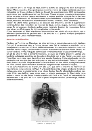 No caminho, em 13 de março de 1823, ocorre a Batalha do Jenipapo no atual município de
Campo Maior, quando a tropa portuguesa encontra e vence as forças brasileiras piauienses
(reforçadas por tropas vindas de Crato, no Ceará) de aproximadamente 3000 combatentes,
comandados pelo capitão cearense Luís Rodrigues Chaves, armados precariamente com duas
velhas peças de artilharia, poucas espingardas e pistolas, punhais, arcos de flecha, lanças e
outras armas artesanais. Na batalha morreram aproximadamente 19 portugueses e 60 ficaram
feridos, enquanto 200 brasileiros foram mortos ou feridos, sendo 542 feitos prisioneiros.
Apesar da vitória militar portuguesa, foi possível aos brasileiros, devido à superioridade
numérica, tomar dos vencedores as reservas de água, comida, roupas, munição e algumas
armas. Os portugueses, debilitados pelas perdas materiais, desistem de reconquistar Oeiras
e se retiram em 15 de março de 1823 para Caxias, no Maranhão.
Outras localidades no Piauí manifestam gradativamente seu apoio à independência, mas a
adesão da província só foi garantida em 31 de julho de 1823, quando as tropas portuguesas
que estavam em Caxias foram derrotadas.
A campanha do Maranhão
Também na Província do Maranhão, as elites agrícolas e pecuaristas eram muito ligadas a
Portugal. A proximidade com a Europa tornava mais fácil e vantajoso o comércio com a
Metrópole do que com o sul do Brasil. O Maranhão era na época uma das mais ricas províncias
do Brasil, sendo a região conservadora e contrária aos comandos vindos do Rio de Janeiro. Na
capital São Luís, reduto português, os filhos dos comerciantes ricos estudavam em Portugal.
Em 26 de julho de 1823 o almirante Cochrane, a serviço do Império Brasileiro, usando uma
bandeira portuguesa aproximou-se do porto de São Luís com a Nau Pedro I, que com seus
74 canhões era o maior navio da recém-criada Marinha Brasileira. A falsa identificação permitiu
que capturasse sem luta dois navios de guerra e seis navios de transporte. Blefando que atrás
de si, pronto a apoiá-lo, se aproximavam poderosas forças por mar e terra, conseguiu com que
em 28 de julho de 1823 o Maranhão aceitasse a independência e aderisse ao Império.
Foi da Junta Governativa da Capital, em São Luís, que partiu a iniciativa da repressão ao
movimento da independência no Piauí. A junta controlava ainda a região produtora do vale do
rio Itapecuru, onde o principal centro era a vila de Caxias. Esta foi a localidade escolhida pelo
major Fidié para fortificar suas tropas após a retirada portuguesa do Piauí. Após cerco
realizado nesta vila por forças brasileiras vindas do Piauí e do Ceará, os portugueses se
renderam em 31 de julho de 1823. Fidié foi preso e depois mandado para Portugal, onde foi
recebido como herói.
Thomas Alexander Cochrane
Imagem: pt.wikipedia.org
 