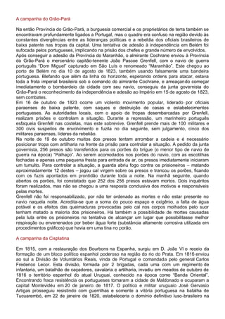 A campanha do Grão-Pará
Na então Província do Grão-Pará, a burguesia comercial e os proprietários de terra também se
encontravam profundamente ligados a Portugal, mas o quadro era confuso na região devido às
constantes divergências entre as lideranças políticas e a rebeldia dos oficiais brasileiros de
baixa patente nas tropas da capital. Uma tentativa de adesão à independência em Belém foi
sufocada pelos portugueses, implicando na prisão dos chefes e grande número de envolvidos.
Após conseguir a adesão da Província do Maranhão, o almirante Cochrane enviou à Província
do Grão-Pará o mercenário capitão-tenente João Pascoe Grenfell, com o navio de guerra
português “Dom Miguel” capturado em São Luís e renomeado “Maranhão”. Este chegou ao
porto de Belém no dia 10 de agosto de 1823, também usando falsamente uma bandeira
portuguesa. Blefando que além da linha do horizonte, esperando ordens para atacar, estava
toda a frota imperial brasileira sob o comando do almirante Cochrane, e ameaçando começar
imediatamente o bombardeio da cidade com seu navio, conseguiu da junta governista do
Grão-Pará o reconhecimento da independência e adesão ao Império em 15 de agosto de 1823,
sem combates.
Em 16 de outubro de 1823 ocorre um violento movimento popular, liderado por oficiais
paraenses de baixa patente, com saques e destruição de casas e estabelecimentos
portugueses. As autoridades locais, com o apoio de tropas desembarcadas por Grenfell,
realizam prisões e controlam a situação. Durante a repressão, um marinheiro português
esfaqueia Grenfell nas costelas, mas este sobrevive. Grenfell prende mais de 100 militares e
300 civis suspeitos de envolvimento e fuzila no dia seguinte, sem julgamento, cinco dos
militares paraenses, líderes da rebelião.
Na noite de 19 de outubro muitos dos presos tentam arrombar a cadeia e é necessário
posicionar tropa com artilharia na frente da prisão para controlar a situação. A pedido da junta
governista, 256 presos são transferidos para os porões do brigue (o menor tipo de navio de
guerra na época) “Palhaço”. Ao serem acomodados nos porões do navio, com as escotilhas
fechadas e apenas uma pequena fresta para entrada de ar, os presos imediatamente iniciaram
um tumulto. Para controlar a situação, a guarda abriu fogo contra os prisioneiros – matando
aproximadamente 12 destes – jogou cal virgem sobre os presos e trancou os porões, ficando
com os fuzis apontados em prontidão durante toda a noite. Na manhã seguinte, quando
abertos os porões, foi constatado que 252 dos 256 presos estavam mortos. Dois inquéritos
foram realizados, mas não se chegou a uma resposta conclusiva dos motivos e responsáveis
pelas mortes.
Grenfell não foi responsabilizado, por não ter ordenado as mortes e não estar presente no
navio naquela noite. Acredita-se que a soma do pouco espaço e oxigênio, a falta de água
potável e os efeitos das queimaduras provocadas pelo cal nos corpos molhados pelo suor
tenham matado a maioria dos prisioneiros. Há também a possibilidade de mortes causadas
pela luta entre os prisioneiros na tentativa de alcançar um lugar que possibilitasse melhor
respiração ou envenenados por beber água forte (substância altamente corrosiva utilizada em
procedimentos gráficos) que havia em uma tina no porão.
A campanha da Cisplatina
Em 1815, com a restauração dos Bourbons na Espanha, surgiu em D. João VI o receio da
formação de um bloco político espanhol poderoso na região do rio do Prata. Em 1816 enviou
ao sul a Divisão de Voluntários Reais, vinda de Portugal e comandada pelo general Carlos
Frederico Lecor. Esta divisão, formada por 2 brigadas, cada uma com um regimento de
infantaria, um batalhão de caçadores, cavalaria e artilharia, invadiu em meados de outubro de
1816 o território espanhol do atual Uruguai, conhecido na época como “Banda Oriental”.
Encontrando fraca resistência os portugueses tomaram a cidade de Maldonado e ocuparam a
capital Montevidéu em 20 de janeiro de 1817. O político e militar uruguaio José Gervasio
Artigas prosseguiu resistindo com guerrilhas e somente a vitória portuguesa na batalha de
Tucuarembó, em 22 de janeiro de 1820, estabeleceria o domínio definitivo luso-brasileiro na
 