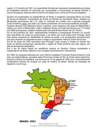 região. A 31 de julho de 1821, em assembléia formada por deputados representantes de todas
as localidades orientais, foi aprovada por unanimidade a incorporação da Banda Oriental à
Coroa Portuguesa, fazendo parte do domínio do Brasil com o nome de Província Cisplatina.
Quando da proclamação da independência do Brasil, o brigadeiro português Álvaro da Costa
de Sousa de Macedo, Comandante de Armas da Divisão de Voluntários Reais, sediada em
Montevidéu, permaneceu fiel a D. João VI, entrando em conflito com o general português
Carlos Frederico Lecor, que aderiu ao Império juntamente com as forças brasileiras da região.
Fazendo alianças com lideranças locais, o general Lecor organizou sua base em Maldonado e
realizou um cerco a Montevidéu, onde o brigadeiro Álvaro da Costa permaneceu por 17 meses
com 4000 portugueses, também isolados pelo mar pela Divisão Naval, fiel a D. Pedro I.
Em 18 de novembro de 1823, representantes brasileiros e portugueses firmaram um acordo
pela qual Álvaro da Costa se comprometia a se retirar com suas tropas para Portugal. Após
este acordo cessaram as hostilidades de ambas as partes e os portugueses permaneceram
sob cerco fazendo os preparativos para a viagem e aguardando reforços vindos da Europa.
Em 02 de março de 1824 retornaram para Portugal. Lecor ocupou a cidade no mesmo dia,
tendo os últimos portugueses abandonado a região do Prata somente seis dias depois, por
falta de transportes adequados.
Era o fim do último reduto de resistência lusitana na América. Estava consolidada a
independência do Brasil, faltando o seu completo reconhecimento internacional.
Em 1825, os uruguaios liderados por Juan Antonio Lavalleja e Fructuoso Rivera iniciaram a luta
pela sua independência, apoiados pelas Províncias Unidas do Rio do Prata (atual Argentina),
levando à Guerra da Cisplatina, que terminou em 27 de agosto de 1828 com o reconhecimento
da República Oriental do Uruguai por parte do Império do Brasil, através da mediação da
Inglaterra e da França.
Mapa do Brasil em 1821
Imagem: pra-frente-brasil-afn.blogspot.com
 