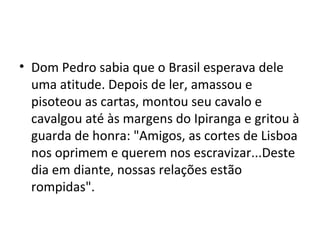 • Dom Pedro sabia que o Brasil esperava dele
uma atitude. Depois de ler, amassou e
pisoteou as cartas, montou seu cavalo e
cavalgou até às margens do Ipiranga e gritou à
guarda de honra: "Amigos, as cortes de Lisboa
nos oprimem e querem nos escravizar...Deste
dia em diante, nossas relações estão
rompidas".
 