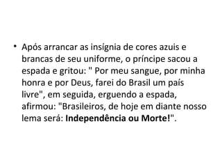 • Após arrancar as insígnia de cores azuis e
brancas de seu uniforme, o príncipe sacou a
espada e gritou: " Por meu sangue, por minha
honra e por Deus, farei do Brasil um país
livre", em seguida, erguendo a espada,
afirmou: "Brasileiros, de hoje em diante nosso
lema será: Independência ou Morte!".
 