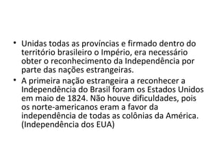 • Unidas todas as províncias e firmado dentro do
território brasileiro o Império, era necessário
obter o reconhecimento da Independência por
parte das nações estrangeiras.
• A primeira nação estrangeira a reconhecer a
Independência do Brasil foram os Estados Unidos
em maio de 1824. Não houve dificuldades, pois
os norte-americanos eram a favor da
independência de todas as colônias da América.
(Independência dos EUA)
 