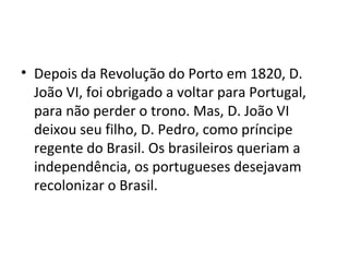 • Depois da Revolução do Porto em 1820, D.
João VI, foi obrigado a voltar para Portugal,
para não perder o trono. Mas, D. João VI
deixou seu filho, D. Pedro, como príncipe
regente do Brasil. Os brasileiros queriam a
independência, os portugueses desejavam
recolonizar o Brasil.
 