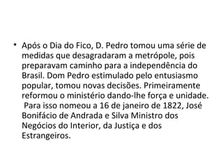 • Após o Dia do Fico, D. Pedro tomou uma série de
medidas que desagradaram a metrópole, pois
preparavam caminho para a independência do
Brasil. Dom Pedro estimulado pelo entusiasmo
popular, tomou novas decisões. Primeiramente
reformou o ministério dando-lhe força e unidade.
Para isso nomeou a 16 de janeiro de 1822, José
Bonifácio de Andrada e Silva Ministro dos
Negócios do Interior, da Justiça e dos
Estrangeiros.
 