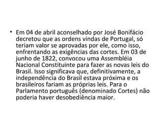 • Em 04 de abril aconselhado por José Bonifácio
decretou que as ordens vindas de Portugal, só
teriam valor se aprovadas por ele, como isso,
enfrentando as exigências das cortes. Em 03 de
junho de 1822, convocou uma Assembléia
Nacional Constituinte para fazer as novas leis do
Brasil. Isso significava que, definitivamente, a
independência do Brasil estava próxima e os
brasileiros fariam as próprias leis. Para o
Parlamento português (denominado Cortes) não
poderia haver desobediência maior.
 
