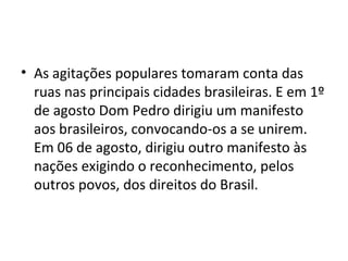 • As agitações populares tomaram conta das
ruas nas principais cidades brasileiras. E em 1º
de agosto Dom Pedro dirigiu um manifesto
aos brasileiros, convocando-os a se unirem.
Em 06 de agosto, dirigiu outro manifesto às
nações exigindo o reconhecimento, pelos
outros povos, dos direitos do Brasil.
 