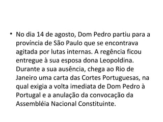 • No dia 14 de agosto, Dom Pedro partiu para a
província de São Paulo que se encontrava
agitada por lutas internas. A regência ficou
entregue à sua esposa dona Leopoldina.
Durante a sua ausência, chega ao Rio de
Janeiro uma carta das Cortes Portuguesas, na
qual exigia a volta imediata de Dom Pedro à
Portugal e a anulação da convocação da
Assembléia Nacional Constituinte.
 