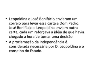 • Leopoldina e José Bonifácio enviaram um
correio para levar essa carta a Dom Pedro.
José Bonifácio e Leopoldina enviam outra
carta, cada um reforçava a idéia de que havia
chegado a hora de tomar uma decisão.
• A proclamação da Independência é
considerada necessária por D. Leopoldina e o
conselho do Estado.
 