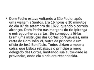 • Dom Pedro estava voltando à São Paulo, após
uma viagem a Santos. Era 16 horas e 30 minutos
do dia 07 de setembro de 1822, quando o correio
alcançou Dom Pedro nas margens do rio Ipiranga
e entregou-lhe as cartas. Ele começou a lê-las.
Eram uma instrução das Cortes portuguesas, uma
carta de Dom João VI, outra da princesa e um
ofício de José Bonifácio. Todos diziam a mesma
coisa: que Lisboa rebaixava o príncipe a mero
delegado das Cortes, limitando sua autoridade às
províncias, onde ela ainda era reconhecida.
 