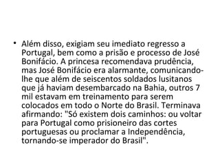 • Além disso, exigiam seu imediato regresso a
Portugal, bem como a prisão e processo de José
Bonifácio. A princesa recomendava prudência,
mas José Bonifácio era alarmante, comunicando-
lhe que além de seiscentos soldados lusitanos
que já haviam desembarcado na Bahia, outros 7
mil estavam em treinamento para serem
colocados em todo o Norte do Brasil. Terminava
afirmando: "Só existem dois caminhos: ou voltar
para Portugal como prisioneiro das cortes
portuguesas ou proclamar a Independência,
tornando-se imperador do Brasil".
 