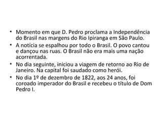 • Momento em que D. Pedro proclama a Independência
do Brasil nas margens do Rio Ipiranga em São Paulo.
• A notícia se espalhou por todo o Brasil. O povo cantou
e dançou nas ruas. O Brasil não era mais uma nação
acorrentada.
• No dia seguinte, iniciou a viagem de retorno ao Rio de
Janeiro. Na capital foi saudado como herói.
• No dia 1º de dezembro de 1822, aos 24 anos, foi
coroado imperador do Brasil e recebeu o título de Dom
Pedro I.
 