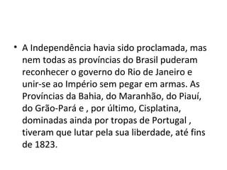 • A Independência havia sido proclamada, mas
nem todas as províncias do Brasil puderam
reconhecer o governo do Rio de Janeiro e
unir-se ao Império sem pegar em armas. As
Províncias da Bahia, do Maranhão, do Piauí,
do Grão-Pará e , por último, Cisplatina,
dominadas ainda por tropas de Portugal ,
tiveram que lutar pela sua liberdade, até fins
de 1823.
 