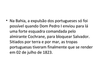 • Na Bahia, a expulsão dos portugueses só foi
possível quando Dom Pedro I enviou para lá
uma forte esquadra comandada pelo
almirante Cochrane, para bloquear Salvador.
Sitiados por terra e por mar, as tropas
portuguesas tiveram finalmente que se render
em 02 de julho de 1823.
 