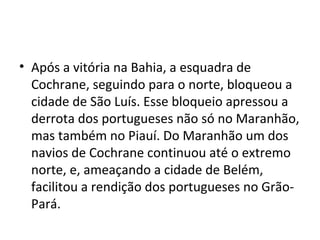 • Após a vitória na Bahia, a esquadra de
Cochrane, seguindo para o norte, bloqueou a
cidade de São Luís. Esse bloqueio apressou a
derrota dos portugueses não só no Maranhão,
mas também no Piauí. Do Maranhão um dos
navios de Cochrane continuou até o extremo
norte, e, ameaçando a cidade de Belém,
facilitou a rendição dos portugueses no Grão-
Pará.
 