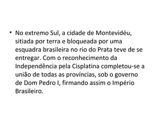 • No extremo Sul, a cidade de Montevidéu,
sitiada por terra e bloqueada por uma
esquadra brasileira no rio do Prata teve de se
entregar. Com o reconhecimento da
Independência pela Cisplatina completou-se a
união de todas as províncias, sob o governo
de Dom Pedro I, firmando assim o Império
Brasileiro.
 
