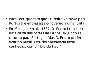 • Para isso, queriam que D. Pedro voltasse para
Portugal e entregasse o governo a uma junta.
• Em 9 de janeiro de 1822, D. Pedro I recebeu
uma carta das cortes de Lisboa, exigindo seu
retorno para Portugal. Mas D. Pedro preferiu
ficar no Brasil. Esta desobediência ficou
conhecida como “ Dia do Fico ”.
 