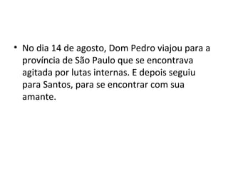 • No dia 14 de agosto, Dom Pedro viajou para a
província de São Paulo que se encontrava
agitada por lutas internas. E depois seguiu
para Santos, para se encontrar com sua
amante.
 