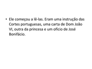 • Ele começou a lê-las. Eram uma instrução das
Cortes portuguesas, uma carta de Dom João
VI, outra da princesa e um ofício de José
Bonifácio.
 