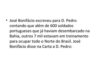 • José Bonifácio escreveu para D. Pedro
contando que além de 600 soldados
portugueses que já haviam desembarcado na
Bahia, outros 7 mil estavam em treinamento
para ocupar todo o Norte do Brasil. José
Bonifácio disse na Carta a D. Pedro:
 