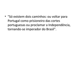 • "Só existem dois caminhos: ou voltar para
Portugal como prisioneiro das cortes
portuguesas ou proclamar a Independência,
tornando-se imperador do Brasil".
 