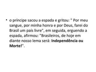 • o príncipe sacou a espada e gritou: " Por meu
sangue, por minha honra e por Deus, farei do
Brasil um país livre", em seguida, erguendo a
espada, afirmou: "Brasileiros, de hoje em
diante nosso lema será: Independência ou
Morte!".
 