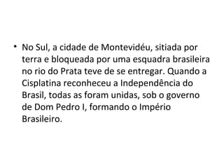 • No Sul, a cidade de Montevidéu, sitiada por
terra e bloqueada por uma esquadra brasileira
no rio do Prata teve de se entregar. Quando a
Cisplatina reconheceu a Independência do
Brasil, todas as foram unidas, sob o governo
de Dom Pedro I, formando o Império
Brasileiro.
 