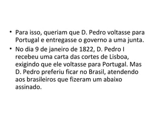 • Para isso, queriam que D. Pedro voltasse para
Portugal e entregasse o governo a uma junta.
• No dia 9 de janeiro de 1822, D. Pedro I
recebeu uma carta das cortes de Lisboa,
exigindo que ele voltasse para Portugal. Mas
D. Pedro preferiu ficar no Brasil, atendendo
aos brasileiros que fizeram um abaixo
assinado.
 