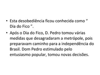 • Esta desobediência ficou conhecida como “
Dia do Fico ”.
• Após o Dia do Fico, D. Pedro tomou várias
medidas que desagradaram a metrópole, pois
preparavam caminho para a independência do
Brasil. Dom Pedro estimulado pelo
entusiasmo popular, tomou novas decisões.
 