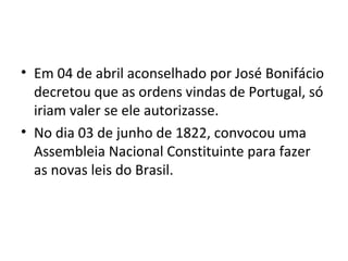 • Em 04 de abril aconselhado por José Bonifácio
decretou que as ordens vindas de Portugal, só
iriam valer se ele autorizasse.
• No dia 03 de junho de 1822, convocou uma
Assembleia Nacional Constituinte para fazer
as novas leis do Brasil.
 