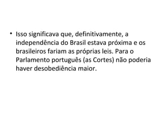 • Isso significava que, definitivamente, a
independência do Brasil estava próxima e os
brasileiros fariam as próprias leis. Para o
Parlamento português (as Cortes) não poderia
haver desobediência maior.
 