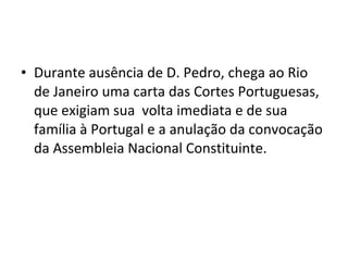 • Durante ausência de D. Pedro, chega ao Rio
de Janeiro uma carta das Cortes Portuguesas,
que exigiam sua volta imediata e de sua
família à Portugal e a anulação da convocação
da Assembleia Nacional Constituinte.
 