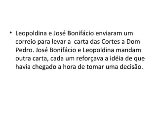 • Leopoldina e José Bonifácio enviaram um
correio para levar a carta das Cortes a Dom
Pedro. José Bonifácio e Leopoldina mandam
outra carta, cada um reforçava a idéia de que
havia chegado a hora de tomar uma decisão.
 