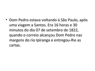 • Dom Pedro estava voltando à São Paulo, após
uma viagem a Santos. Era 16 horas e 30
minutos do dia 07 de setembro de 1822,
quando o correio alcançou Dom Pedro nas
margens do rio Ipiranga e entregou-lhe as
cartas.
 
