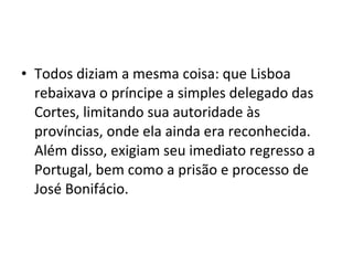 • Todos diziam a mesma coisa: que Lisboa
rebaixava o príncipe a simples delegado das
Cortes, limitando sua autoridade às
províncias, onde ela ainda era reconhecida.
Além disso, exigiam seu imediato regresso a
Portugal, bem como a prisão e processo de
José Bonifácio.
 