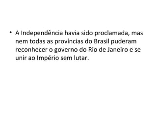 • A Independência havia sido proclamada, mas
nem todas as províncias do Brasil puderam
reconhecer o governo do Rio de Janeiro e se
unir ao Império sem lutar.
 