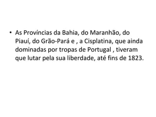 • As Províncias da Bahia, do Maranhão, do
Piauí, do Grão-Pará e , a Cisplatina, que ainda
dominadas por tropas de Portugal , tiveram
que lutar pela sua liberdade, até fins de 1823.
 