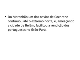 • Do Maranhão um dos navios de Cochrane
continuou até o extremo norte, e, ameaçando
a cidade de Belém, facilitou a rendição dos
portugueses no Grão-Pará.
 