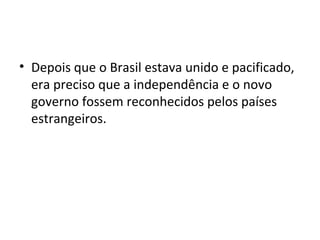 • Depois que o Brasil estava unido e pacificado,
era preciso que a independência e o novo
governo fossem reconhecidos pelos países
estrangeiros.
 