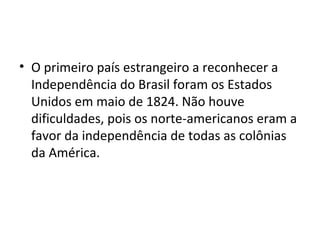 • O primeiro país estrangeiro a reconhecer a
Independência do Brasil foram os Estados
Unidos em maio de 1824. Não houve
dificuldades, pois os norte-americanos eram a
favor da independência de todas as colônias
da América.
 