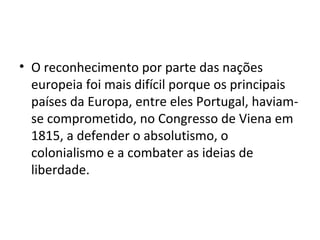 • O reconhecimento por parte das nações
europeia foi mais difícil porque os principais
países da Europa, entre eles Portugal, haviam-
se comprometido, no Congresso de Viena em
1815, a defender o absolutismo, o
colonialismo e a combater as ideias de
liberdade.
 